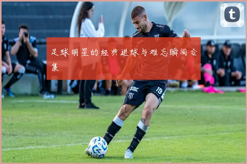 足球明星的经典进球与难忘瞬间合集