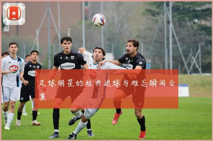 足球明星的经典进球与难忘瞬间合集
